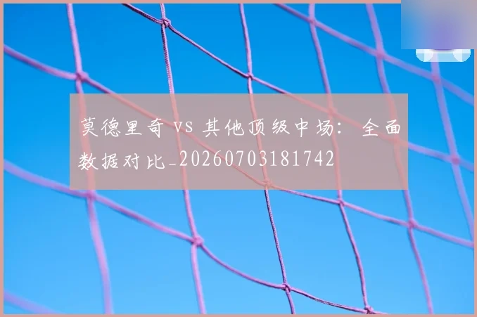莫德里奇 vs 其他顶级中场：全面数据对比
