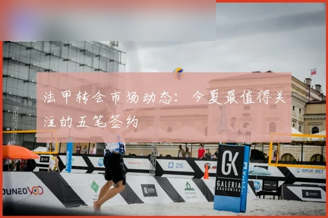 法甲转会市场动态：今夏最值得关注的五笔签约